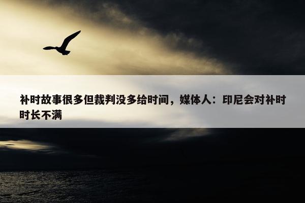 补时故事很多但裁判没多给时间，媒体人：印尼会对补时时长不满