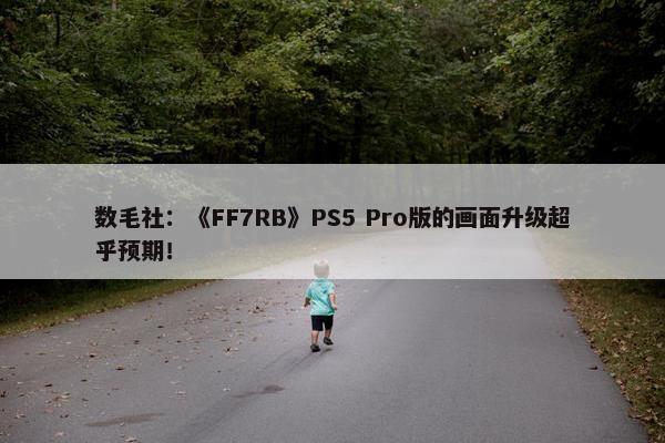 数毛社：《FF7RB》PS5 Pro版的画面升级超乎预期！