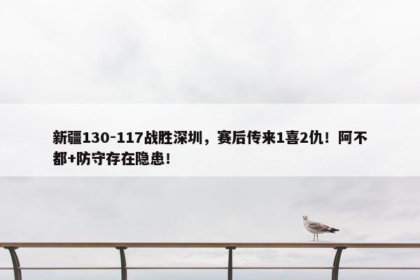 新疆130-117战胜深圳，赛后传来1喜2仇！阿不都+防守存在隐患！