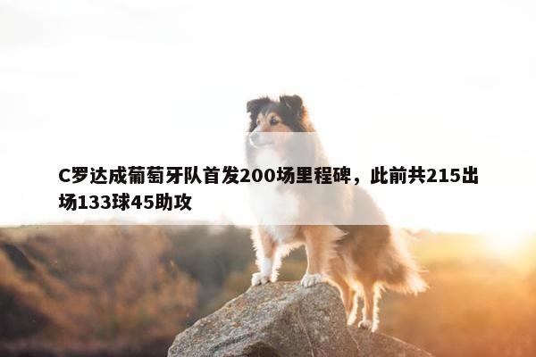 C罗达成葡萄牙队首发200场里程碑，此前共215出场133球45助攻