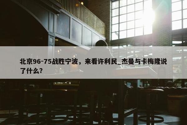 北京96-75战胜宁波，来看许利民_杰曼与卡梅隆说了什么？