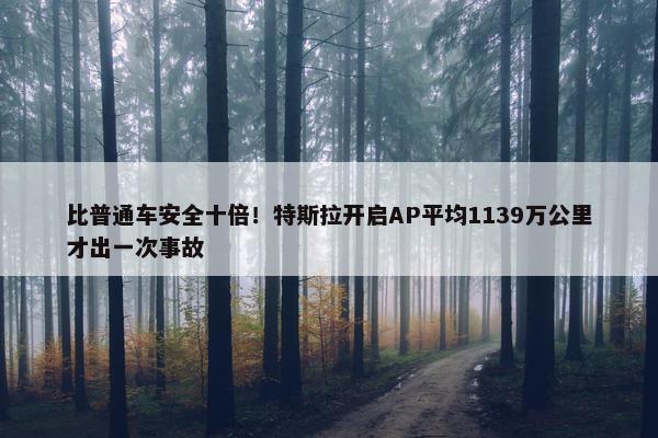 比普通车安全十倍！特斯拉开启AP平均1139万公里才出一次事故