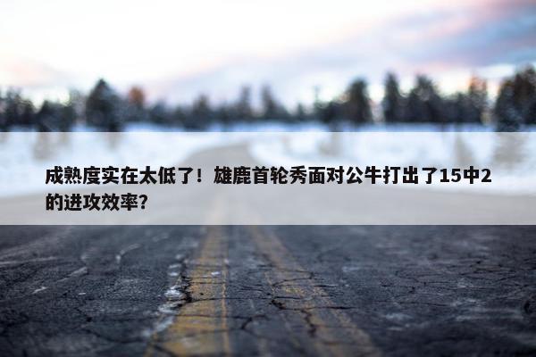 成熟度实在太低了！雄鹿首轮秀面对公牛打出了15中2的进攻效率？