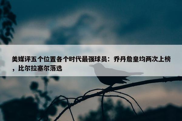 美媒评五个位置各个时代最强球员：乔丹詹皇均两次上榜，比尔拉塞尔落选