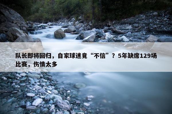 队长即将回归，自家球迷竟“不信”？5年缺席129场比赛，伤情太多