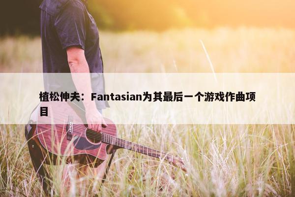 植松伸夫：Fantasian为其最后一个游戏作曲项目