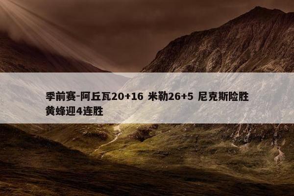 季前赛-阿丘瓦20+16 米勒26+5 尼克斯险胜黄蜂迎4连胜