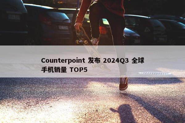 Counterpoint 发布 2024Q3 全球手机销量 TOP5