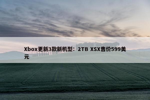 Xbox更新3款新机型：2TB XSX售价599美元