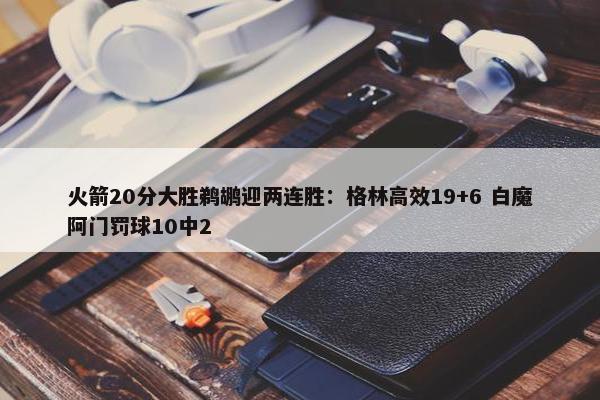 火箭20分大胜鹈鹕迎两连胜：格林高效19+6 白魔阿门罚球10中2