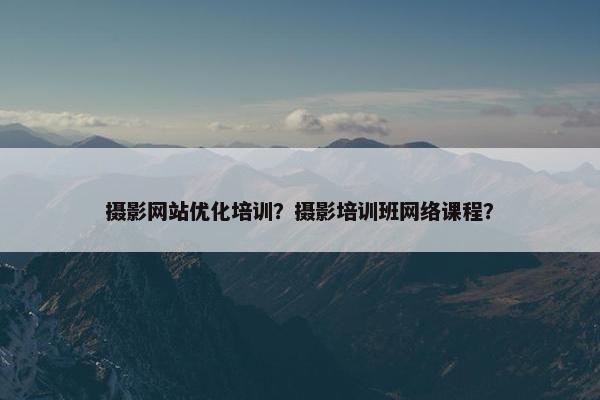 摄影网站优化培训？摄影培训班网络课程？