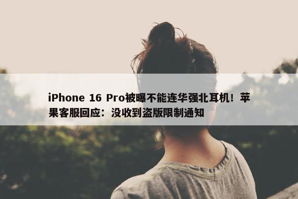 iPhone 16 Pro被曝不能连华强北耳机！苹果客服回应：没收到盗版限制通知