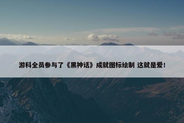 游科全员参与了《黑神话》成就图标绘制 这就是爱！