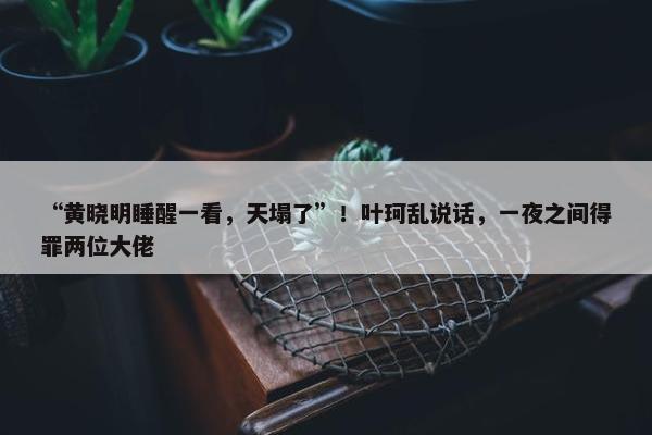 “黄晓明睡醒一看，天塌了”！叶珂乱说话，一夜之间得罪两位大佬