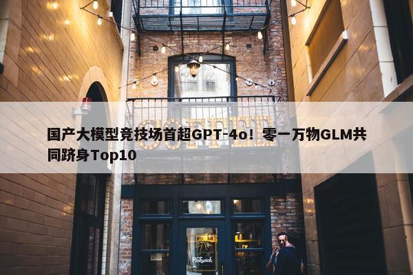 国产大模型竞技场首超GPT-4o！零一万物GLM共同跻身Top10