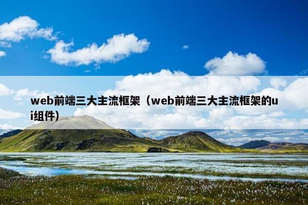 web前端三大主流框架（web前端三大主流框架的ui组件）