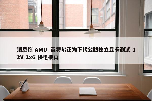 消息称 AMD_英特尔正为下代公版独立显卡测试 12V-2x6 供电接口