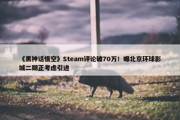 《黑神话悟空》Steam评论破70万！曝北京环球影城二期正考虑引进