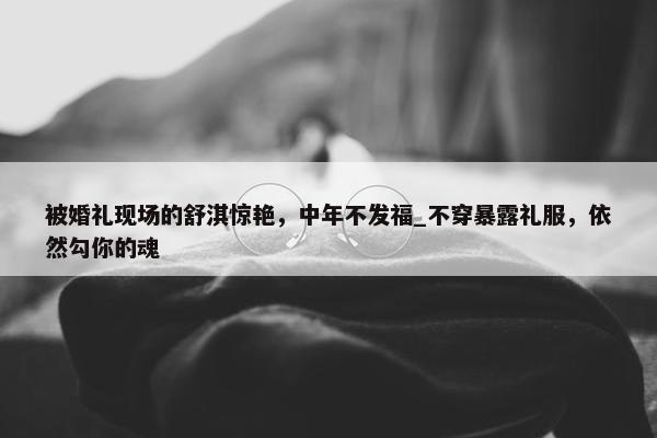 被婚礼现场的舒淇惊艳，中年不发福_不穿暴露礼服，依然勾你的魂