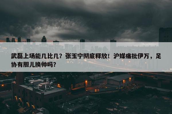 武磊上场能几比几？张玉宁彻底释放！沪媒痛批伊万，足协有胆儿换帅吗？