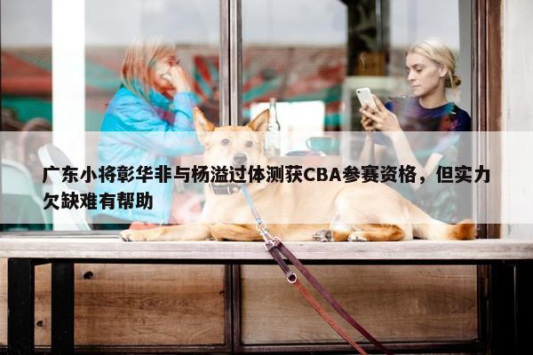 广东小将彰华非与杨溢过体测获CBA参赛资格，但实力欠缺难有帮助