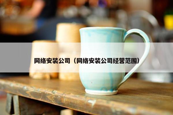 网络安装公司（网络安装公司经营范围）