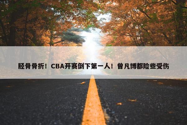 胫骨骨折！CBA开赛倒下第一人！曾凡博都险些受伤