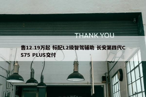 售12.19万起 标配L2级智驾辅助 长安第四代CS75 PLUS交付