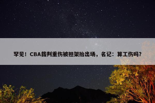 罕见！CBA裁判重伤被担架抬出场，名记：算工伤吗？