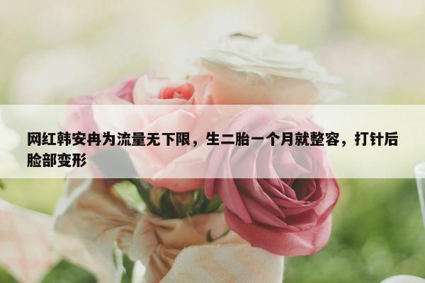 网红韩安冉为流量无下限，生二胎一个月就整容，打针后脸部变形