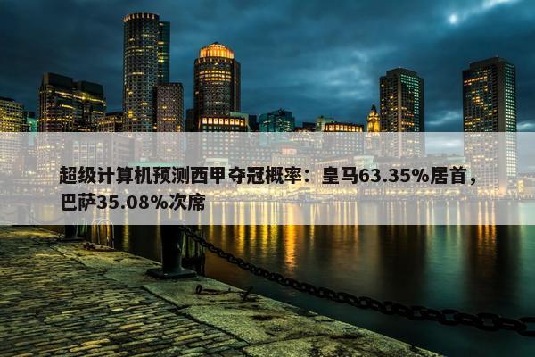 超级计算机预测西甲夺冠概率：皇马63.35%居首，巴萨35.08%次席