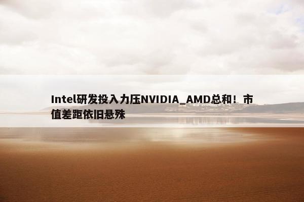 Intel研发投入力压NVIDIA_AMD总和！市值差距依旧悬殊