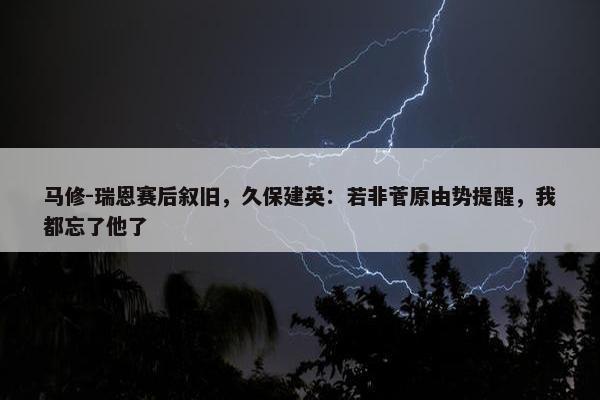 马修-瑞恩赛后叙旧，久保建英：若非菅原由势提醒，我都忘了他了