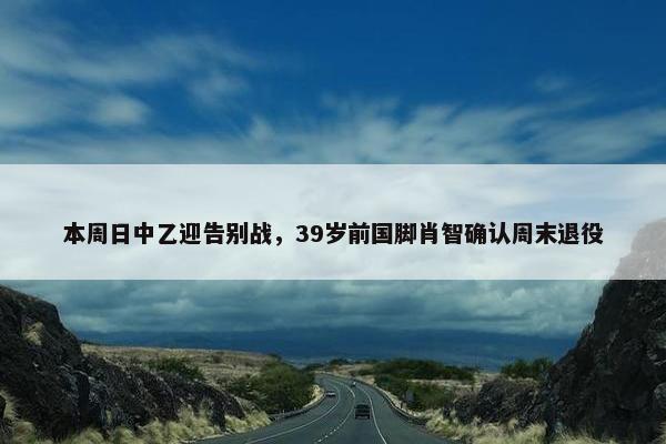 本周日中乙迎告别战，39岁前国脚肖智确认周末退役