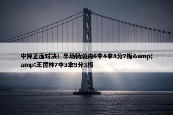 中锋正面对决！半场杨瀚森6中4拿8分7板&amp;王哲林7中3拿9分3板