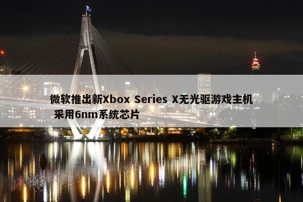 微软推出新Xbox Series X无光驱游戏主机 采用6nm系统芯片