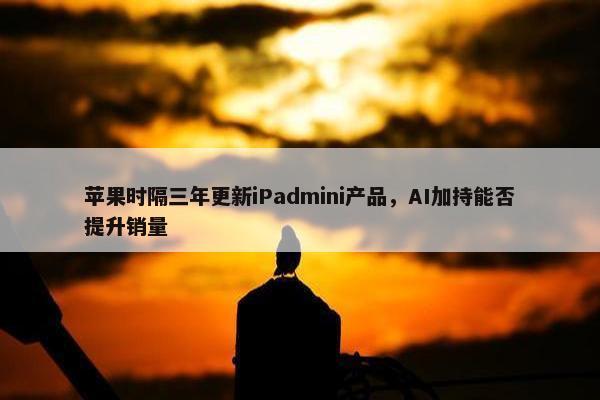 苹果时隔三年更新iPadmini产品，AI加持能否提升销量