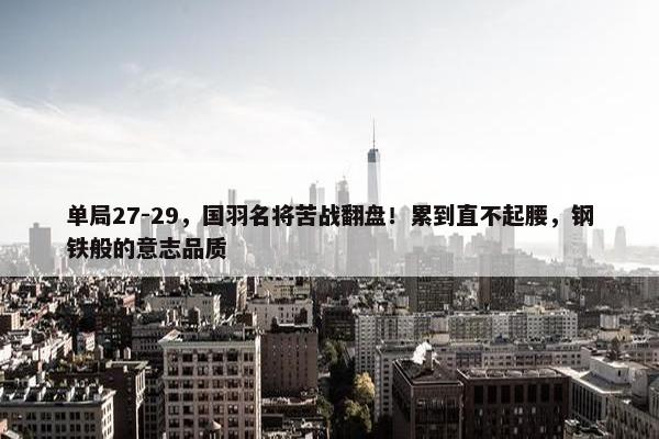 单局27-29，国羽名将苦战翻盘！累到直不起腰，钢铁般的意志品质