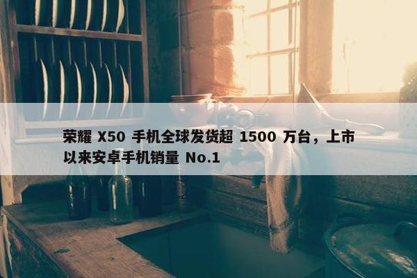 荣耀 X50 手机全球发货超 1500 万台，上市以来安卓手机销量 No.1