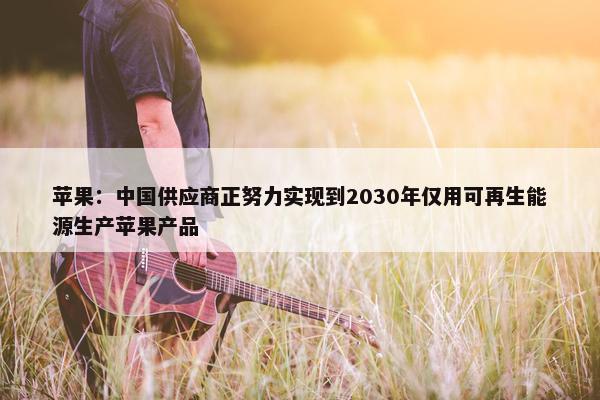 苹果：中国供应商正努力实现到2030年仅用可再生能源生产苹果产品