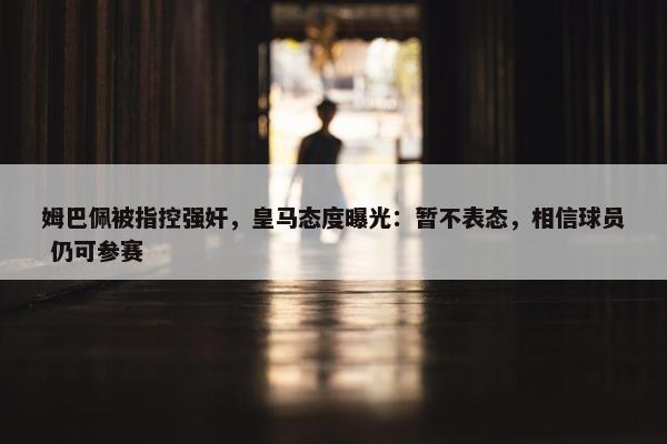 姆巴佩被指控强奸，皇马态度曝光：暂不表态，相信球员 仍可参赛