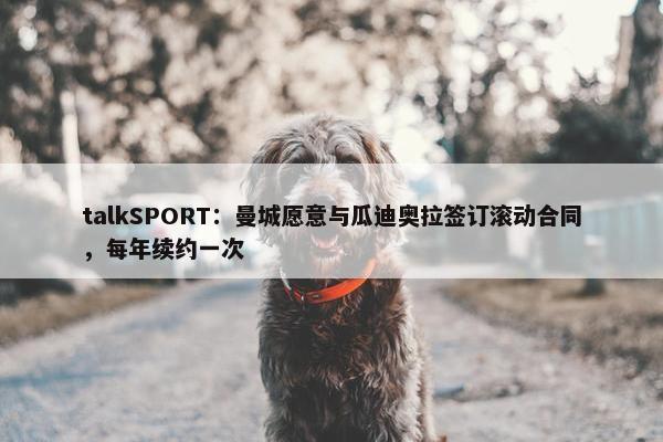 talkSPORT：曼城愿意与瓜迪奥拉签订滚动合同，每年续约一次