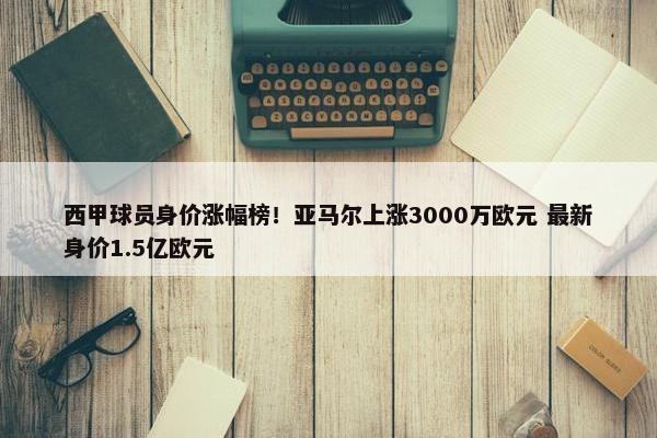 西甲球员身价涨幅榜！亚马尔上涨3000万欧元 最新身价1.5亿欧元