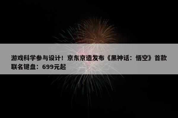 游戏科学参与设计！京东京造发布《黑神话：悟空》首款联名键盘：699元起