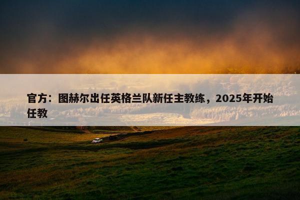 官方：图赫尔出任英格兰队新任主教练，2025年开始任教