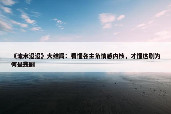 《流水迢迢》大结局：看懂各主角情感内核，才懂这剧为何是悲剧