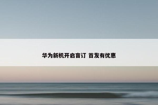 华为新机开启盲订 首发有优惠