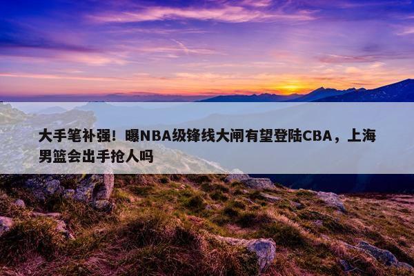 大手笔补强！曝NBA级锋线大闸有望登陆CBA，上海男篮会出手抢人吗