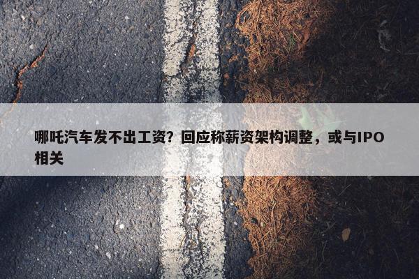 哪吒汽车发不出工资？回应称薪资架构调整，或与IPO相关