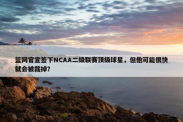 篮网官宣签下NCAA二级联赛顶级球星，但他可能很快就会被裁掉？